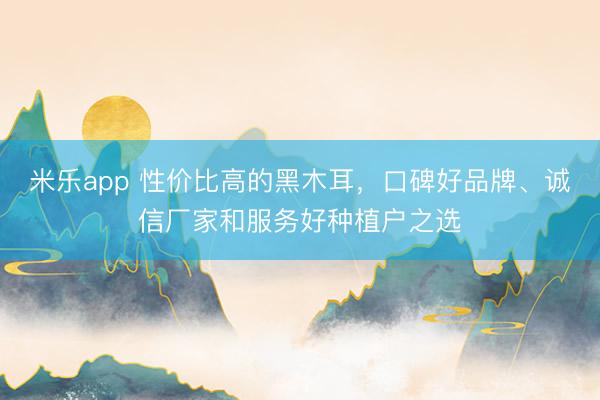 米乐app 性价比高的黑木耳，口碑好品牌、诚信厂家和服务好种植户之选