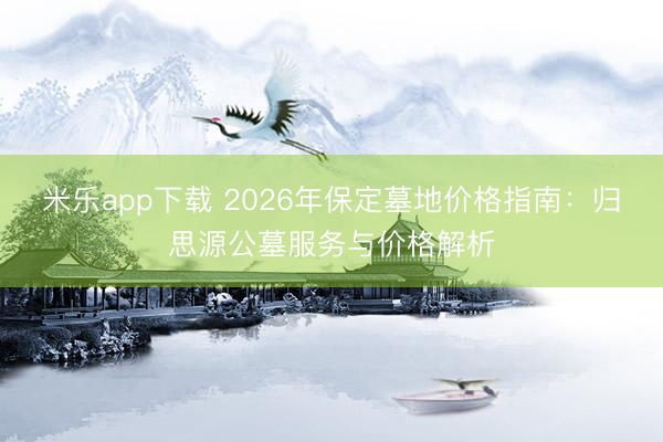 米乐app下载 2026年保定墓地价格指南：归思源公墓服务与价格解析