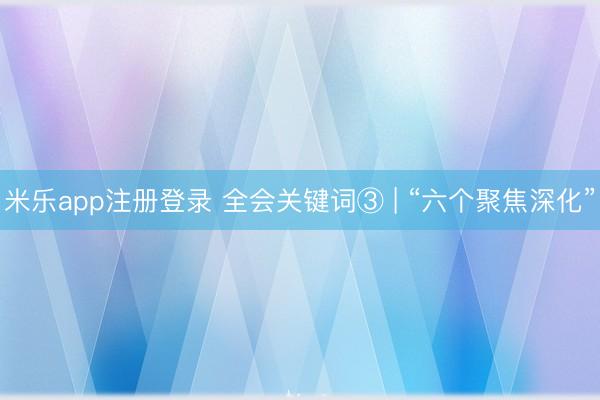 米乐app注册登录 全会关键词③ | “六个聚焦深化”