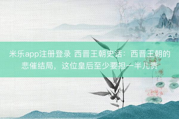 米乐app注册登录 西晋王朝史话：西晋王朝的悲催结局，这位皇后至少要担一半儿责