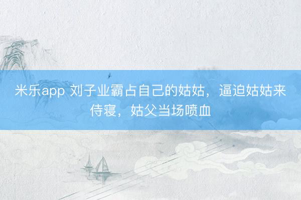 米乐app 刘子业霸占自己的姑姑，逼迫姑姑来侍寝，姑父当场喷血