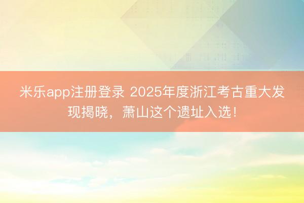 米乐app注册登录 2025年度浙江考古重大发现揭晓,萧山这个遗址入选!