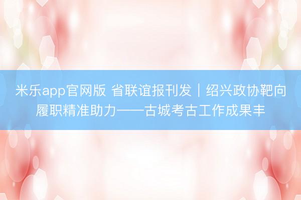 米乐app官网版 省联谊报刊发|绍兴政协靶向履职精准助力——古城考古工作成果丰