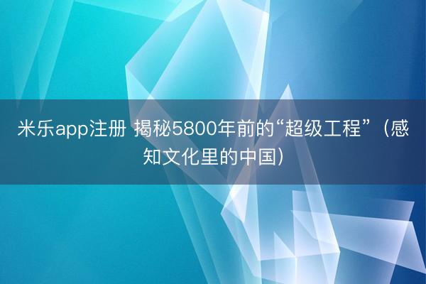 米乐app注册 揭秘5800年前的“超级工程”(感知文化里的中国)