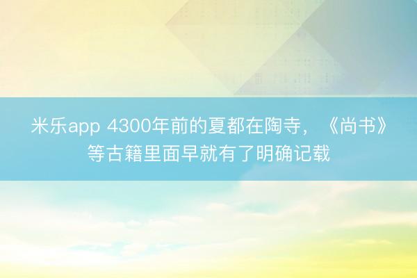 米乐app 4300年前的夏都在陶寺，《尚书》等古籍里面早就有了明确记载