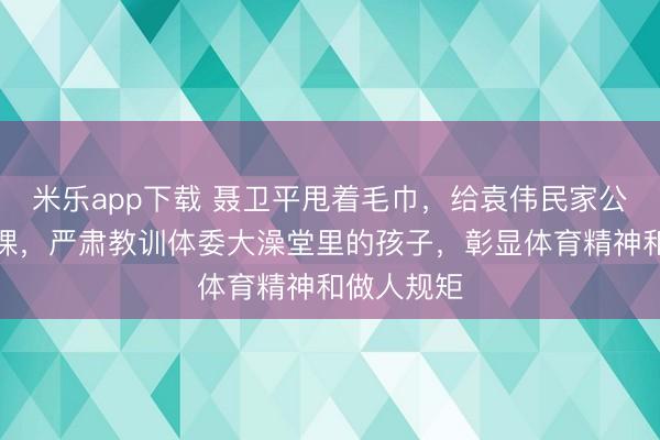 米乐app下载 聂卫平甩着毛巾，给袁伟民家公子上了一课，严肃教训体委大澡堂里的孩子，彰显体育精神和做人规矩