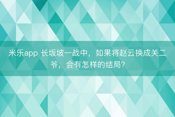 米乐app 长坂坡一战中,如果将赵云换成关二爷,会有怎样的结局?