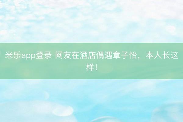 米乐app登录 网友在酒店偶遇章子怡，本人长这样！
