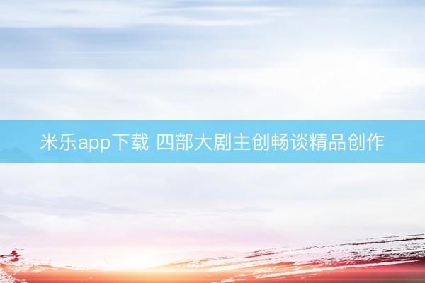 米乐app下载 四部大剧主创畅谈精品创作