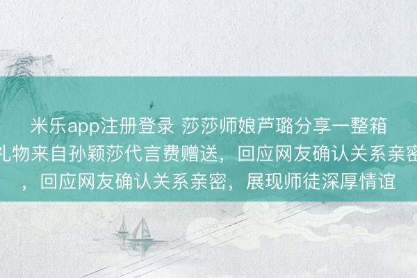 米乐app注册登录 莎莎师娘芦璐分享一整箱新年礼物，开心透露礼物来自孙颖莎代言费赠送，回应网友确认关系亲密，展现师徒深厚情谊