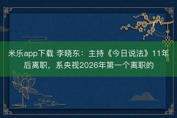米乐app下载 李晓东：主持《今日说法》11年后离职，系央视2026年第一个离职的