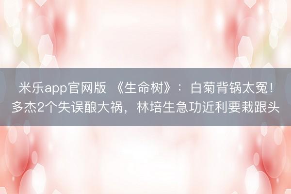 米乐app官网版 《生命树》：白菊背锅太冤！多杰2个失误酿大祸，林培生急功近利要栽跟头