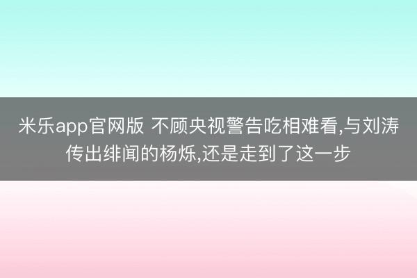 米乐app官网版 不顾央视警告吃相难看，与刘涛传出绯闻的杨烁，还是走到了这一步