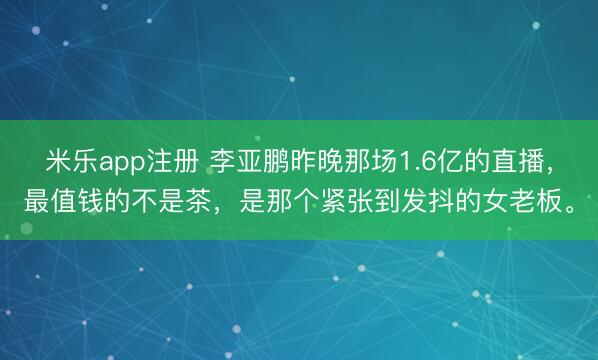 米乐app注册 李亚鹏昨晚那场1.6亿的直播，最值钱的不是茶，是那个紧张到发抖的女老板。