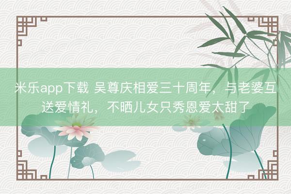 米乐app下载 吴尊庆相爱三十周年，与老婆互送爱情礼，不晒儿女只秀恩爱太甜了