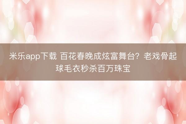 米乐app下载 百花春晚成炫富舞台?老戏骨起球毛衣秒杀百万珠宝