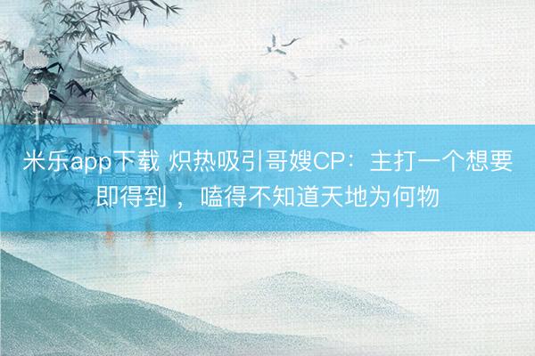 米乐app下载 炽热吸引哥嫂CP：主打一个想要即得到 ，嗑得不知道天地为何物