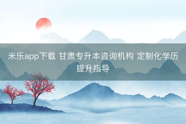米乐app下载 甘肃专升本咨询机构 定制化学历提升指导