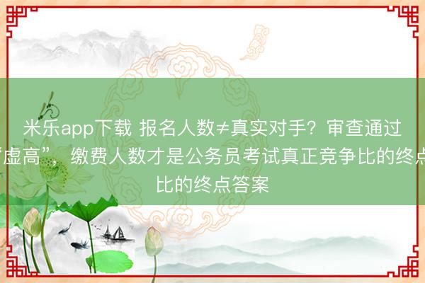 米乐app下载 报名人数≠真实对手？审查通过也会“虚高”，缴费人数才是公务员考试真正竞争比的终点答案
