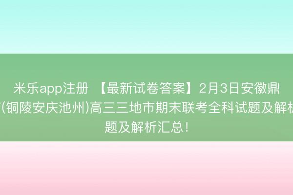 米乐app注册 【最新试卷答案】2月3日安徽鼎尖教育(铜陵安庆池州)高三三地市期末联考全科试题及解析汇总！