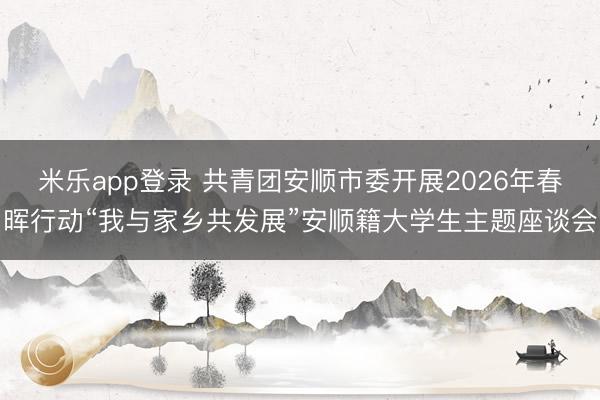 米乐app登录 共青团安顺市委开展2026年春晖行动“我与家乡共发展”安顺籍大学生主题座谈会