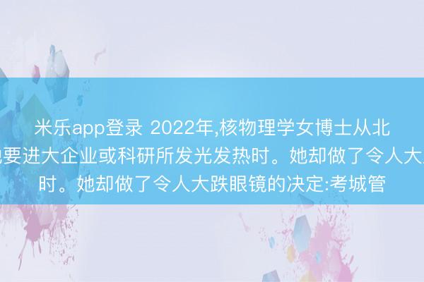 米乐app登录 2022年，核物理学女博士从北大毕业，大家都以为她要进大企业或科研所发光发热时。她却做了令人大跌眼镜的决定:考城管
