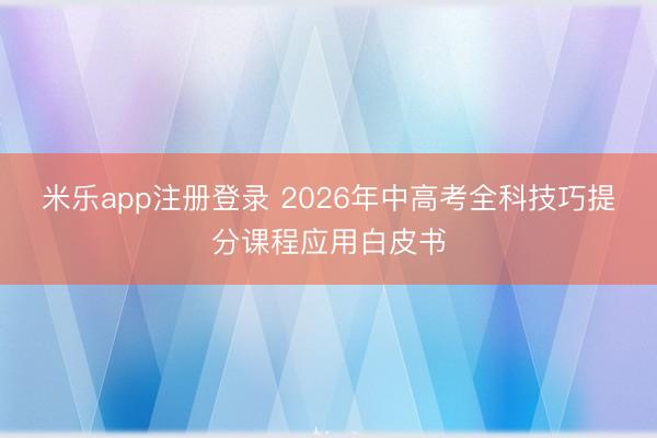 米乐app注册登录 2026年中高考全科技巧提分课程应用白皮书