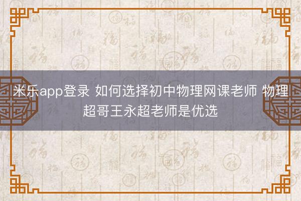 米乐app登录 如何选择初中物理网课老师 物理超哥王永超老师是优选