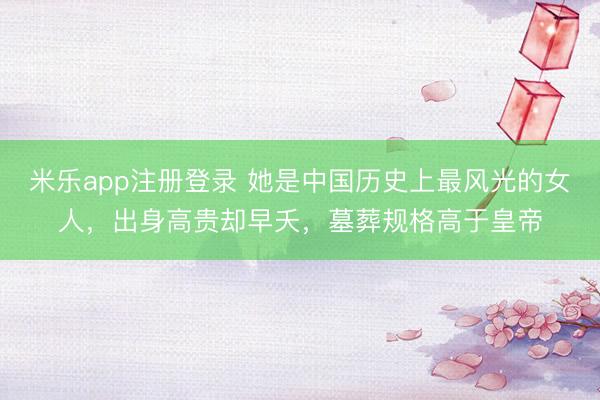 米乐app注册登录 她是中国历史上最风光的女人，出身高贵却早夭，墓葬规格高于皇帝