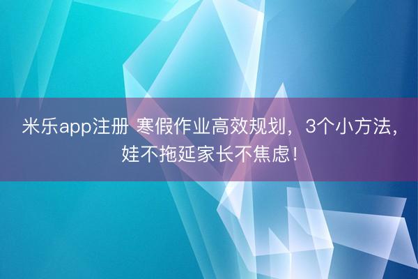 米乐app注册 寒假作业高效规划，3个小方法，娃不拖延家长不焦虑！