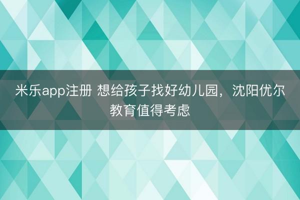 米乐app注册 想给孩子找好幼儿园,沈阳优尔教育值得考虑