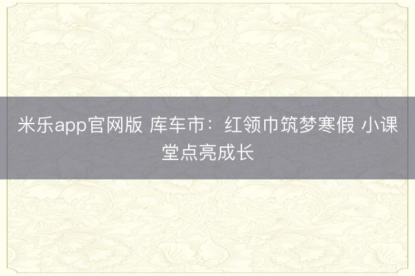米乐app官网版 库车市：红领巾筑梦寒假 小课堂点亮成长