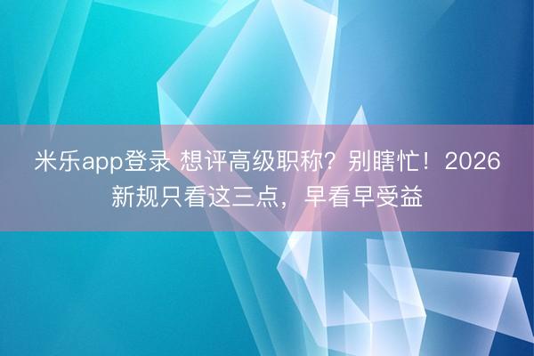 米乐app登录 想评高级职称？别瞎忙！2026新规只看这三点，早看早受益