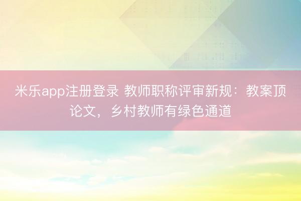 米乐app注册登录 教师职称评审新规：教案顶论文，乡村教师有绿色通道