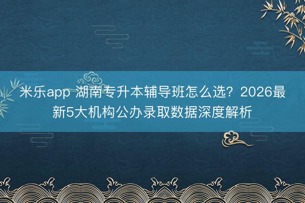 米乐app 湖南专升本辅导班怎么选?2026最新5大机构公办录取数据深度解析