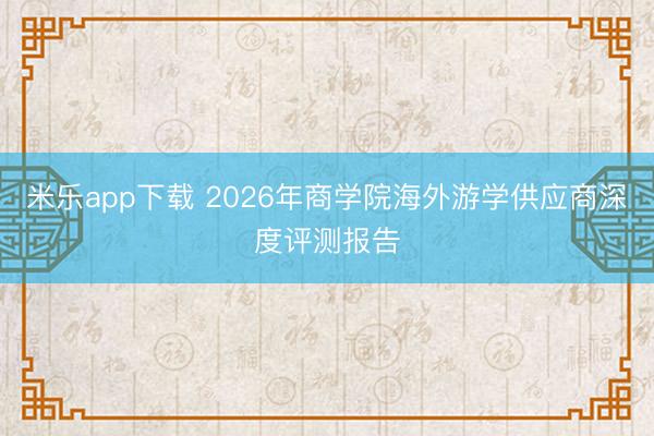 米乐app下载 2026年商学院海外游学供应商深度评测报告