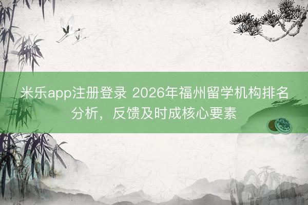 米乐app注册登录 2026年福州留学机构排名分析，反馈及时成核心要素