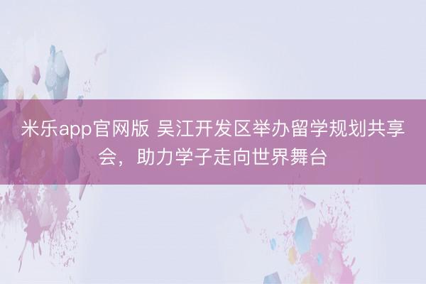 米乐app官网版 吴江开发区举办留学规划共享会，助力学子走向世界舞台