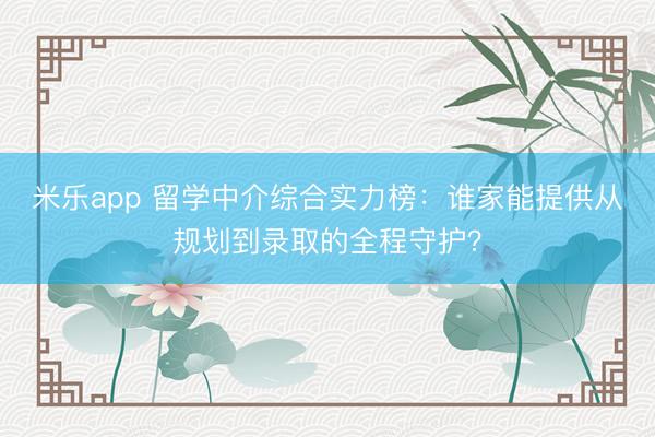 米乐app 留学中介综合实力榜：谁家能提供从规划到录取的全程守护？