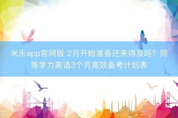 米乐app官网版 2月开始准备还来得及吗？同等学力英语3个月高效备考计划表