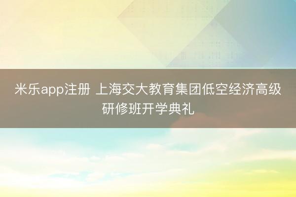 米乐app注册 上海交大教育集团低空经济高级研修班开学典礼
