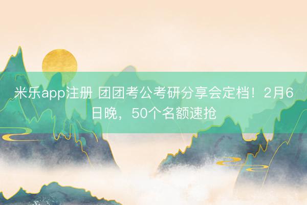米乐app注册 团团考公考研分享会定档！2月6日晚，50个名额速抢