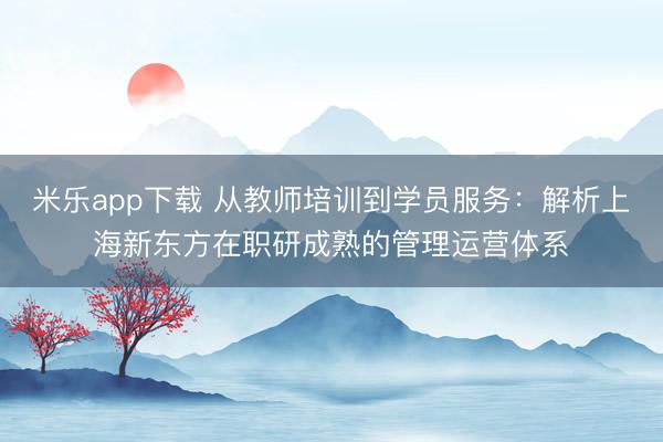 米乐app下载 从教师培训到学员服务:解析上海新东方在职研成熟的管理运营体系