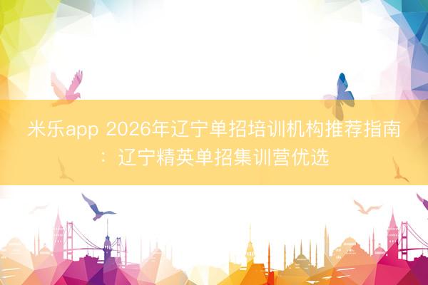 米乐app 2026年辽宁单招培训机构推荐指南：辽宁精英单招集训营优选