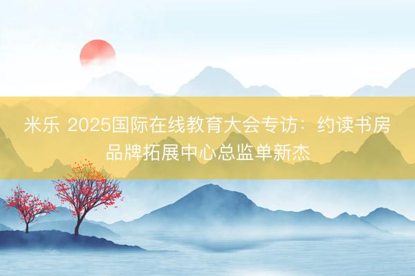 米乐 2025国际在线教育大会专访：约读书房品牌拓展中心总监单新杰