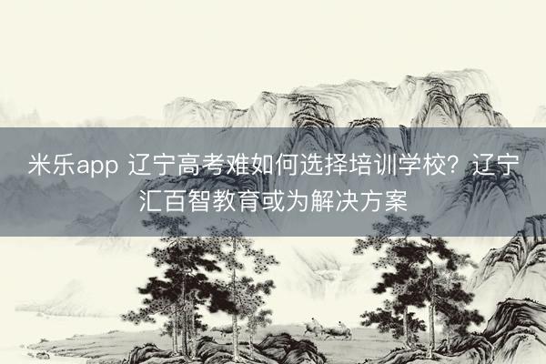 米乐app 辽宁高考难如何选择培训学校？辽宁汇百智教育或为解决方案
