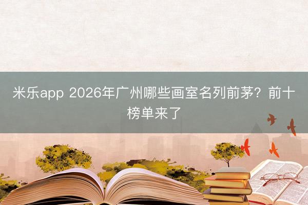 米乐app 2026年广州哪些画室名列前茅?前十榜单来了