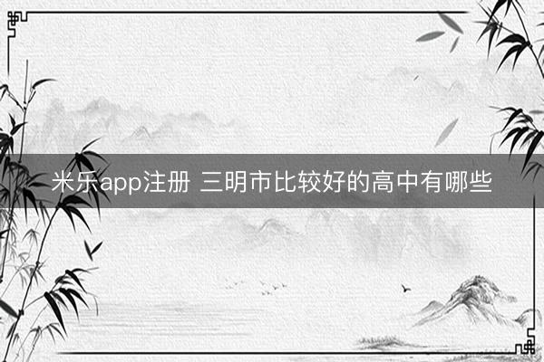 米乐app注册 三明市比较好的高中有哪些