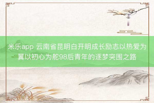 米乐app 云南省昆明白开明成长励志以热爱为翼以初心为舵98后青年的逐梦突围之路