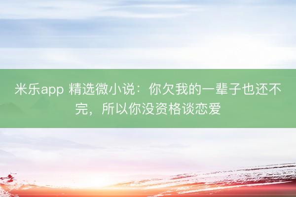 米乐app 精选微小说：你欠我的一辈子也还不完，所以你没资格谈恋爱